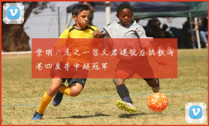 崇明六虎之一吕文君退役后执教海港四度夺中超冠军