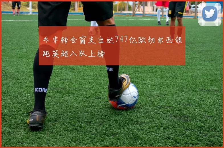 冬季转会窗支出达747亿欧切尔西领跑英超八队上榜