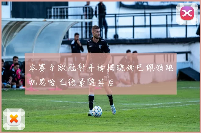 本赛季欧冠射手榜揭晓姆巴佩领跑凯恩哈兰德紧随其后