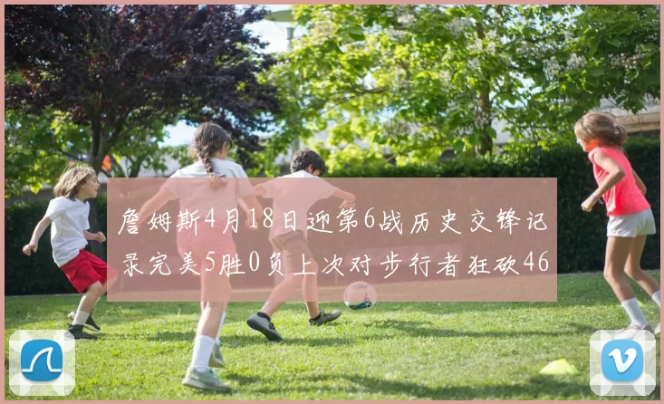 詹姆斯4月18日迎第6战历史交锋记录完美5胜0负上次对步行者狂砍46分