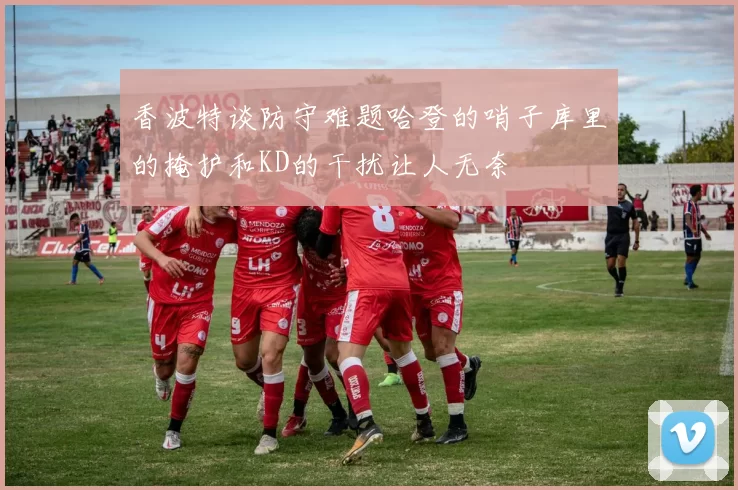 香波特谈防守难题哈登的哨子库里的掩护和KD的干扰让人无奈