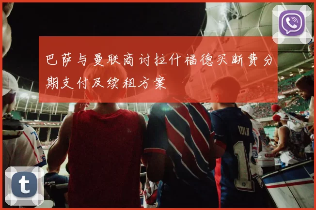 巴萨与曼联商讨拉什福德买断费分期支付及续租方案