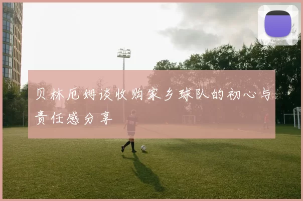 贝林厄姆谈收购家乡球队的初心与责任感分享