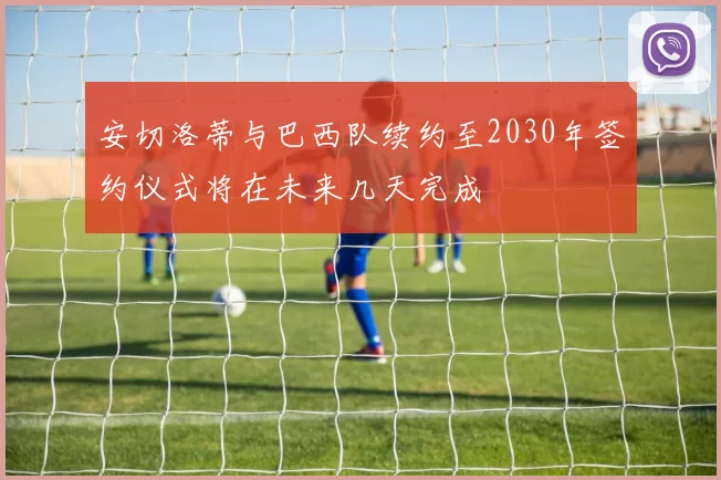 安切洛蒂与巴西队续约至2030年签约仪式将在未来几天完成