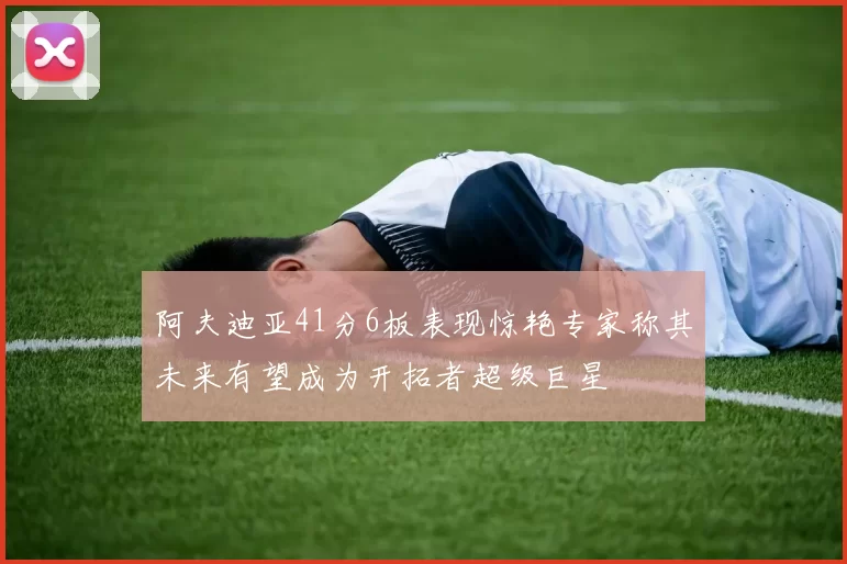 阿夫迪亚41分6板表现惊艳专家称其未来有望成为开拓者超级巨星
