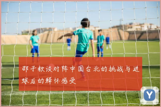 邵子钦谈对阵中国台北的挑战与进球后的释怀感受