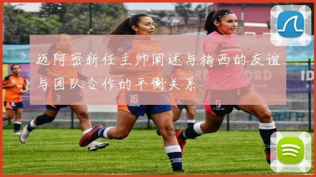 迈阿密新任主帅阐述与梅西的友谊与团队合作的平衡关系