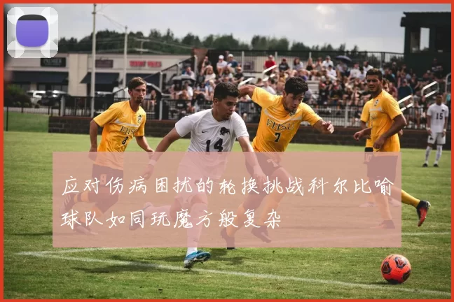 应对伤病困扰的轮换挑战科尔比喻球队如同玩魔方般复杂
