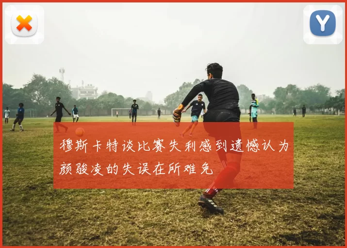 穆斯卡特谈比赛失利感到遗憾认为颜骏凌的失误在所难免