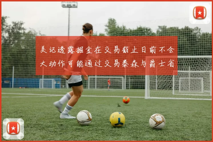 美记透露掘金在交易截止日前不会大动作可能通过交易泰森与爵士省钱