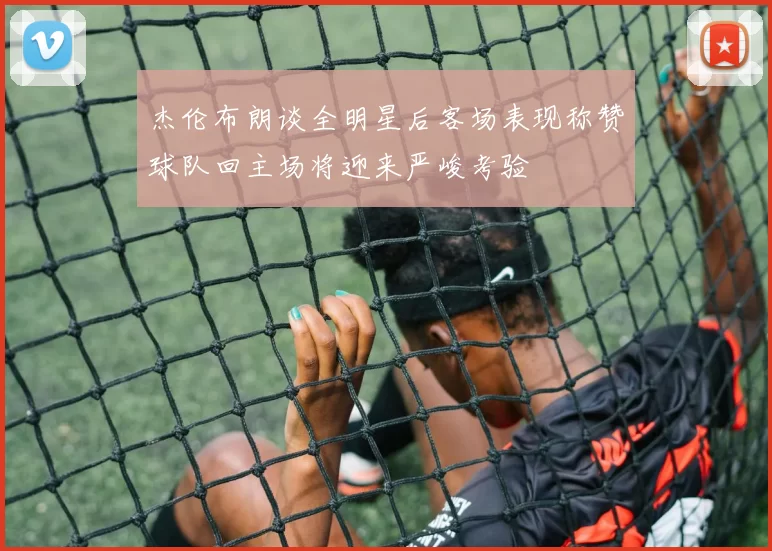 杰伦布朗谈全明星后客场表现称赞球队回主场将迎来严峻考验