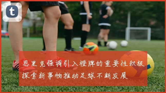 恩里克强调引入橙牌的重要性积极探索新事物推动足球不断发展