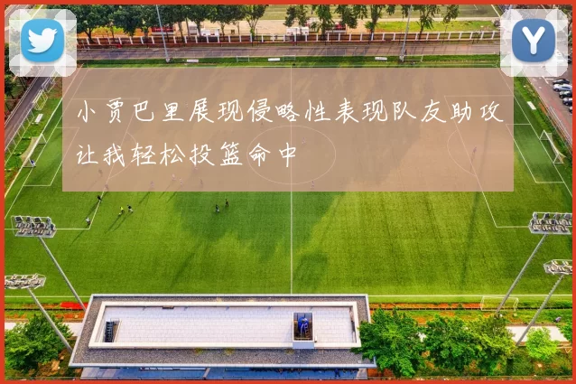 小贾巴里展现侵略性表现队友助攻让我轻松投篮命中