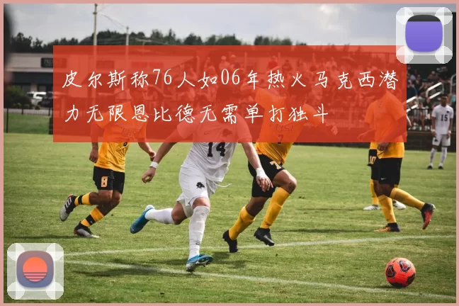 皮尔斯称76人如06年热火马克西潜力无限恩比德无需单打独斗