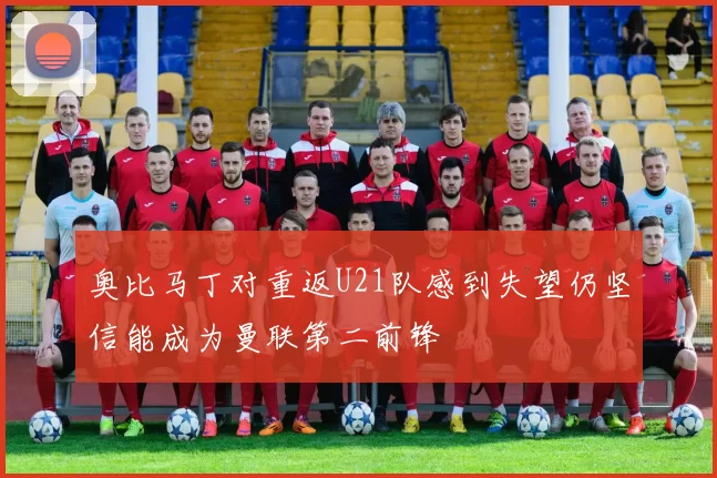 奥比马丁对重返U21队感到失望仍坚信能成为曼联第二前锋