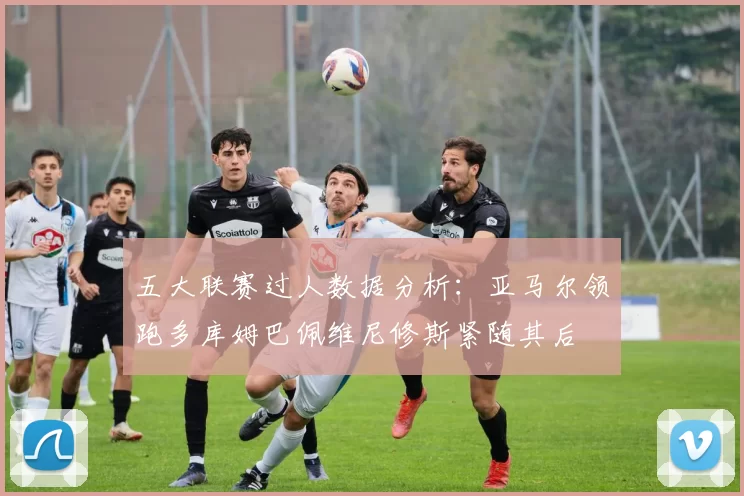 五大联赛过人数据分析：亚马尔领跑多库姆巴佩维尼修斯紧随其后