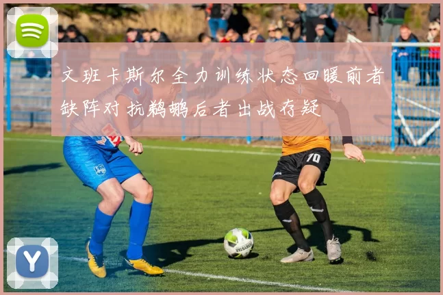 文班卡斯尔全力训练状态回暖前者缺阵对抗鹈鹕后者出战存疑