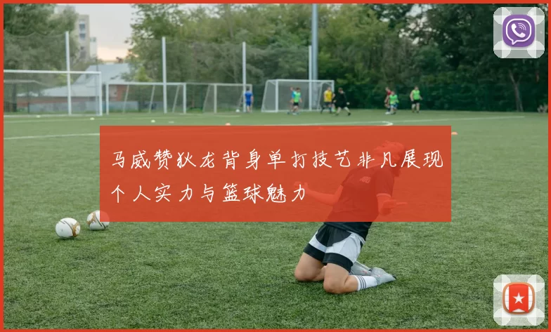 马威赞狄龙背身单打技艺非凡展现个人实力与篮球魅力